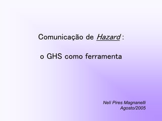 Comunicação de Hazard :
o GHS como ferramenta
Nelí Pires Magnanelli
Agosto/2005
 