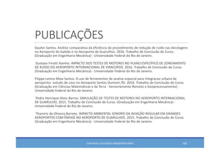 PUBLICAÇÕES
Gyulen Santos. Análise comparativa da eficiência do procedimento de redução de ruído nas decolagens
no Aeroporto do Galeão e no Aeroporto de Guarulhos. 2016. Trabalho de Conclusão de Curso. 
(Graduação em Engenharia Mecânica) ‐ Universidade Federal do Rio de Janeiro. 
Gustavo Finotti Rainho. IMPACTO DOS TESTES DE MOTORES NO PLANO ESPECÍFICO DE ZONEAMENTO 
DE RUÍDO DO AEROPORTO INTERNACIONAL DE VIRACOPOS. 2016. Trabalho de Conclusão de Curso. 
(Graduação em Engenharia Mecânica) ‐ Universidade Federal do Rio de Janeiro. 
Filippe Lemos Maia Santos. O uso de ferramentos de analise espacial para integracao urbana de 
aeroportos :estudo de caso no Aeroporto Santos Dumont /RJ. 2016. Trabalho de Conclusão de Curso. 
(Graduação em Ciências Matemáticas e da Terra ‐ Sensoriamento Remoto e Geoprocessamento) ‐
Universidade Federal do Rio de Janeiro. 
Pedro Henrique Alves Barros. SIMULAÇÃO DE TESTES DE MOTORES NO AEROPORTO INTERNACIONAL 
DE GUARULHO. 2015. Trabalho de Conclusão de Curso. (Graduação em Engenharia Mecânica) ‐
Universidade Federal do Rio de Janeiro. 
Thamiris de Oliveira Barreto. IMPACTO AMBIENTAL SONORO DA AVIAÇÃO REGULAR EM GRANDES 
AEROPORTOS COM ÊNFASE NO AEROPORTO DE GUARULHOS. 2015. Trabalho de Conclusão de Curso. 
(Graduação em Engenharia Mecânica) ‐ Universidade Federal do Rio de Janeiro. 
CONTROLE DO RUÍDO AEROPORTUÁRIO 100
 