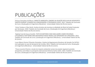 PUBLICAÇÕES
Vinicius Gonçalves de Moura. IMPACTO AMBIENTAL SONORO DA AVIAÇÃO REGULAR NO AEROPORTO 
SANTOS DUMONT LEVANDO EM CONSIDERAÇÃO A TOPOGRAFIA LOCAL. 2015. Trabalho de Conclusão
de Curso. (Graduação em Engenharia Mecânica) ‐ Universidade Federal do Rio de Janeiro. 
Victor Cardoso e Silva Hecht. Análise Acústica da Incerteza na Medição do Nível de Ruído Produzido
por Aeronaves. 2014. Trabalho de Conclusão de Curso. (Graduação em Engenharia Mecânica) ‐
Universidade Federal do Rio de Janeiro. 
Raphael José de Sousa Coviello. TESTE DE MOTORES COM SIMULAÇÕES COMPUTACIONAIS 
UTILIZANDO O SOFTWARE INM (INTEGRATED NOISE MODEL) DO AEROPORTO DE VIRACOPOS. 2014. 
Trabalho de Conclusão de Curso. (Graduação em Engenharia Mecânica) ‐ Universidade Federal do Rio 
de Janeiro. 
Lucas Ribeiro Gomes Cifuentes Gonçalves. Analise do Regulamento Brasileiro de Aviação Civil Nº161 
com aplicação no caso do Aeroporto de Curitiba. 2013. Trabalho de Conclusão de Curso. (Graduação
em Engenharia Mecânica) ‐ Universidade Federal do Rio de Janeiro. 
Thaisa Loureiro Pixinine. estudo do impacto ambiental sonoro da aviação regularem grandes
aeroportos com ênfase no aeroporto internacional Antonio Carlos Jobim. 2013. Trabalho de Conclusão
de Curso. (Graduação em Engenharia Mecânica) ‐ Universidade Federal do Rio de Janeiro. 
CONTROLE DO RUÍDO AEROPORTUÁRIO 101
 