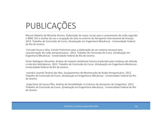 PUBLICAÇÕES
Marcos Roberto de Miranda Pereira. Elaboração de novas curvas para o zoneamento de ruído segundo
o RBAC 161 e analise do uso e ocupação do solo no entorno do Aeroporto Internacional de Aracaju. 
2013. Trabalho de Conclusão de Curso. (Graduação em Engenharia Mecânica) ‐ Universidade Federal 
do Rio de Janeiro. 
Conrado Souza e Silva. Estudo Preliminar para a elaboração de um sistema nacional para 
caracterização do ruído aeropoertuário.. 2013. Trabalho de Conclusão de Curso. (Graduação em
Engenharia Mecânica) ‐ Universidade Federal do Rio de Janeiro. 
Victor Rodrigues Pessanha. Analise do Impacto Ambiental Sonoro produzido pela mudança de altitude 
e rota dos helicópteros. 2013. Trabalho de Conclusão de Curso. (Graduação em Engenharia Mecânica) ‐
Universidade Federal do Rio de Janeiro. 
Leandro Lacerda Tenório dos Reis. Equipamentos de Monitoração de Ruído Aeroportuário. 2012. 
Trabalho de Conclusão de Curso. (Graduação em Engenharia Mecânica) ‐ Universidade Federal do Rio 
de Janeiro. 
Jorge Dario de Souza Filho. Análise de Sensibilidade no Entorno do Aeroporto de Congonhas. 2012. 
Trabalho de Conclusão de Curso. (Graduação em Engenharia Mecânica) ‐ Universidade Federal do Rio 
de Janeiro. 
CONTROLE DO RUÍDO AEROPORTUÁRIO 102
 