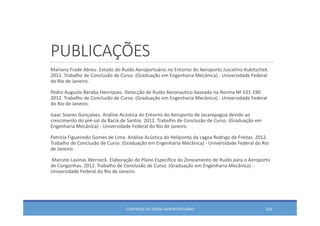 PUBLICAÇÕES
Mariana Frade Abreu. Estudo do Ruído Aeroportuário no Entorno do Aeroporto Juscelino Kubitschek. 
2012. Trabalho de Conclusão de Curso. (Graduação em Engenharia Mecânica) ‐ Universidade Federal 
do Rio de Janeiro. 
Pedro Augusto Beraba Henriques. Detecção de Ruído Aeronautico baseada na Norma NF S31‐190. 
2012. Trabalho de Conclusão de Curso. (Graduação em Engenharia Mecânica) ‐ Universidade Federal 
do Rio de Janeiro. 
Isaac Soares Gonçalves. Análise Acústica do Entorno do Aeroporto de Jacarepaguá devido ao
crescimento do pré‐sal da Bacia de Santos. 2012. Trabalho de Conclusão de Curso. (Graduação em
Engenharia Mecânica) ‐ Universidade Federal do Rio de Janeiro. 
Patrícia Figueiredo Gomes de Lima. Análise Acústica do Heliponto da Lagoa Rodrigo de Freitas. 2012. 
Trabalho de Conclusão de Curso. (Graduação em Engenharia Mecânica) ‐ Universidade Federal do Rio 
de Janeiro. 
Marcelo Lavinas Werneck. Elaboração do Plano Específico do Zoneamento de Ruído para o Aeroporto
de Congonhas. 2012. Trabalho de Conclusão de Curso. (Graduação em Engenharia Mecânica) ‐
Universidade Federal do Rio de Janeiro. 
CONTROLE DO RUÍDO AEROPORTUÁRIO 103
 