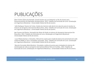 PUBLICAÇÕES
Ellen Cristina Zalona de Azevedo. Estudo Acústico de um Heliponto no Rio de Janeiro para 
Dimensionamento de Operações Aeroportuárias. 2012. Trabalho de Conclusão de Curso. (Graduação
em Engenharia Mecânica) ‐ Universidade Federal do Rio de Janeiro. 
Itallo Rodrigues Tavares de Freitas. Analise do nível de ruído dentro de salas de aula em escolas no 
entorno do aeroporto internacional Afonso Pena. 2012. Trabalho de Conclusão de Curso. (Graduação
em Engenharia Mecânica) ‐ Universidade Federal do Rio de Janeiro. 
Igor Fonseca de Oliveira. Simulação dos Níveis de Ruído no entorno do Aeroporto Internacional de 
Guarulhos. 2012. Trabalho de Conclusão de Curso. (Graduação em Engenharia Mecânica) ‐
Universidade Federal do Rio de Janeiro. 
Lucas Ribeiro Gomes C. Gonçalves. Manual do usuário para criação de planos de zoneamento de ruído
conforme REBAC nº 161 e simulações associadas. 2012. Trabalho de Conclusão de Curso. (Graduação
em Engenharia Mecânica) ‐ Universidade Federal do Rio de Janeiro. 
Marcelo Fernandes Melo Monteiro. Simulação e análise de pontos para instalação de sistemas de 
monitoração de ruído no aeroporto internacional Afonso Pena em Curitiba.. 2012. Trabalho de 
Conclusão de Curso. (Graduação em Engenharia Mecânica) ‐ Universidade Federal do Rio de Janeiro. 
CONTROLE DO RUÍDO AEROPORTUÁRIO 104
 