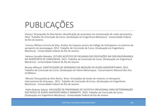 PUBLICAÇÕES
Vinicius Tarouquella da Silva Rocha. Identificação de aeronaves em monitoração de ruído aeronáutico. 
2012. Trabalho de Conclusão de Curso. (Graduação em Engenharia Mecânica) ‐ Universidade Federal 
do Rio de Janeiro. 
Vinicius Willians Correia da Silva. Análise do Impacto sonoro do tráfego de helicópteros no entorno do 
aeroporto de Jacarepaguá. 2012. Trabalho de Conclusão de Curso. (Graduação em Engenharia
Mecânica) ‐ Universidade Federal do Rio de Janeiro. 
Helena Carvalho Mendes. ESTUDO ACÚSTICO DE FACHADAS EM EDIFICAÇÕES NA CIRCUNVIZINHANÇA 
DO AEROPORTO DE CONGONHAS. 2011. Trabalho de Conclusão de Curso. (Graduação em Engenharia
Mecânica) ‐ Universidade Federal do Rio de Janeiro. 
Nicolas Milhaud. IDENTIFICAÇÃO DE AERONAVES NA MEDIÇÃO DE RUIDO AEROPORTUARIO. 2011. 
Trabalho de Conclusão de Curso. (Graduação em Génie Mécanique) ‐ Conservatoire National des Arts 
et Métiers. 
Rômulo Tarouquella da Silva Rocha. Tema: Simulações de testes de motores no Aeroporto
Internacional de Viracopos.. 2011. Trabalho de Conclusão de Curso. (Graduação em Engenharia
Mecânica) ‐ Universidade Federal do Rio de Janeiro.
Pedro Bobany Salazar. APLICAÇÃO DE PROGRAMAS DE ACÚSTICA PREVISIONAL PARA DETERMINAÇÂO 
DOS NÍVEIS DE RUÍDO AEROPORTUÁRIO E AMBIENTE. 2010. Trabalho de Conclusão de Curso. 
(Graduação em Engenharia Mecânica) ‐ Universidade Federal do Rio de Janeiro
CONTROLE DO RUÍDO AEROPORTUÁRIO 105
 