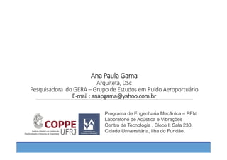 Ana Paula Gama
Arquiteta, DSc
Pesquisadora  do GERA – Grupo de Estudos em Ruído Aeroportuário
E‐mail : anapgama@yahoo.com.br
Programa de Engenharia Mecânica – PEM
Laboratório de Acústica e Vibrações
Centro de Tecnologia , Bloco I, Sala 230,
Cidade Universitária, Ilha do Fundão.
 