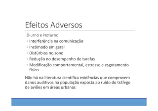 Efeitos Adversos
Diurno e Noturno
◦ Interferência na comunicação
◦ Incômodo em geral
◦ Distúrbios no sono
◦ Redução no desempenho de tarefas
◦ Modificação comportamental, estresse e esgotamento 
físico
Não há na literatura científica evidências que comprovem 
danos auditivos na população exposta ao ruído do tráfego 
de aviões em áreas urbanas
 