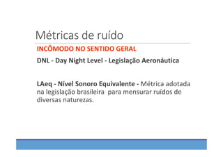 Métricas de ruído
INCÔMODO NO SENTIDO GERAL
DNL ‐ Day Night Level ‐ Legislação Aeronáutica
LAeq ‐ Nível Sonoro Equivalente ‐ Métrica adotada 
na legislação brasileira  para mensurar ruídos de 
diversas naturezas.
 
