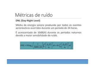 Métricas de ruído
DNL (Day‐Night Level)
Média de energia sonora produzida por todos os eventos
aeronáuticos ocorridos durante um período de 24 horas.
É acrescentado de 10dB(A) durante os períodos noturnos
devido a maior sensibilidade do ruído.





















  dt
p
tp
dt
p
tp
DNL AA
7
22
2
0
22
7
2
0
10
)(
10
)(
243600
1
log10
 