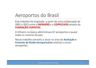 Aeroportos do Brasil
Este trabalho foi originado  a partir de uma colaboração de 
2001 a 2012 entre a INFRAERO e o COPPE/UFRJ através da 
FUNDAÇÃO COPPETEC.
A Infraero na época administrava 67 aeroportos e quase 
todos os maiores do país.
Nosso trabalho consistiu a atuar na área de Avaliação e 
Controle do Ruído Aeroportuário relativos a esses 
aeroportos.
2CONTROLE DO RUÍDO AEROPORTUÁRIO
 