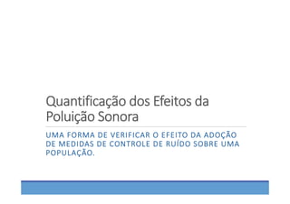 Quantificação dos Efeitos da  
Poluição Sonora
UMA FORMA DE VERIFICAR O EFEITO DA ADOÇÃO 
DE MEDIDAS DE CONTROLE DE RUÍDO SOBRE UMA 
POPULAÇÃO. 
 