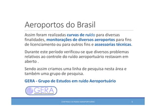 Aeroportos do Brasil
Assim foram realizadas curvas de ruído para diversas 
finalidades, monitorações de diversos aeroportos para fins 
de licenciamento ou para outros fins e assessorias técnicas.
Durante este período verificou‐se que diversos problemas 
relativos ao controle do ruído aeroportuário restavam em 
aberto .
Sendo assim criamos uma linha de pesquisa nesta área e 
também uma grupo de pesquisa.
GERA ‐ Grupo de Estudos em ruído Aeroportuário 
CONTROLE DO RUÍDO AEROPORTUÁRIO 3
 