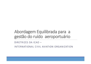 Abordagem Equilibrada para  a 
gestão do ruído  aeroportuário
DIRETRIZES DA ICAO –
INTERNATIONAL CIVIL AVIATION ORGANIZATION
 