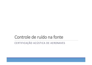 Controle de ruído na fonte
CERTIFICAÇÃO ACÚSTICA DE AERONAVES
 