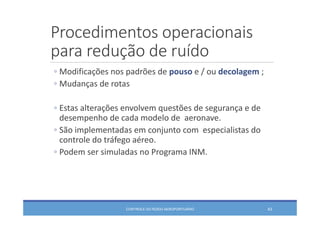 Procedimentos operacionais 
para redução de ruído
CONTROLE DO RUÍDO AEROPORTUÁRIO 43
◦ Modificações nos padrões de pouso e / ou decolagem ;
◦ Mudanças de rotas 
◦ Estas alterações envolvem questões de segurança e de 
desempenho de cada modelo de  aeronave. 
◦ São implementadas em conjunto com  especialistas do 
controle do tráfego aéreo. 
◦ Podem ser simuladas no Programa INM.
 