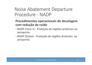 Noise Abatement Departure
Procedure ‐ NADP
CONTROLE DO RUÍDO AEROPORTUÁRIO 44
Procedimentos operacionais de decolagem 
com redução de ruído
◦ NADP Close in ‐ Proteção de regiões próximas ao 
aeroporto.
◦ NADP Distant ‐ Proteção de regiões distantes  ao 
aeroporto
 