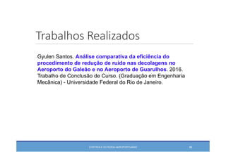 Trabalhos Realizados
CONTROLE DO RUÍDO AEROPORTUÁRIO 46
Gyulen Santos. Análise comparativa da eficiência do
procedimento de redução de ruído nas decolagens no
Aeroporto do Galeão e no Aeroporto de Guarulhos. 2016.
Trabalho de Conclusão de Curso. (Graduação em Engenharia
Mecânica) - Universidade Federal do Rio de Janeiro.
 