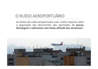 O RUÍDO AEROPORTUÁRIO
As fontes de ruído aeroportuário com maior impacto sobre
a população são decorrentes das operações de pouso,
decolagem e sobrevoos com baixa altitude das aeronaves.
.
 