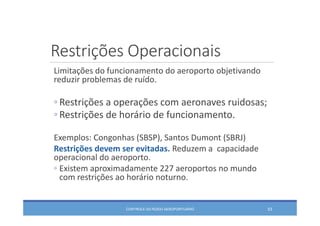 Restrições Operacionais
CONTROLE DO RUÍDO AEROPORTUÁRIO 53
Limitações do funcionamento do aeroporto objetivando 
reduzir problemas de ruído.
◦ Restrições a operações com aeronaves ruidosas;
◦ Restrições de horário de funcionamento.
Exemplos: Congonhas (SBSP), Santos Dumont (SBRJ)
Restrições devem ser evitadas. Reduzem a  capacidade 
operacional do aeroporto.
◦ Existem aproximadamente 227 aeroportos no mundo 
com restrições ao horário noturno.
 