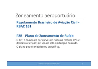 Zoneamento aeroportuário
CONTROLE DO RUÍDO AEROPORTUÁRIO 57
Regulamento Brasileiro de Aviação Civil ‐
RBAC 161
PZR ‐ Plano de Zoneamento de Ruído
O PZR é composto por curvas de ruído na métrica DNL e 
delimita restrições de uso do solo em função do ruído.
O plano pode ser básico ou específico.
 