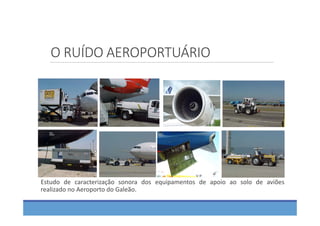 O RUÍDO AEROPORTUÁRIO
Estudo de caracterização sonora dos equipamentos de apoio ao solo de aviões
realizado no Aeroporto do Galeão.
 