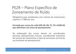PEZR – Plano Específico de 
Zoneamento de Ruído
CONTROLE DO RUÍDO AEROPORTUÁRIO 61
Obrigatório para aeródromos com número de movimentos
superior a 7.000 por ano.
Formado por curvas de ruído DNL 85, 80, 75, 70 e 65dB (A)
que delimitam seis áreas de planejamento.
Na elaboração das curvas devem ser considerados
possíveis planejamentos futuros, considerando estimativa
do número de movimentos e tipos de aeronaves ao final do
seu horizonte de planejamento.
 
