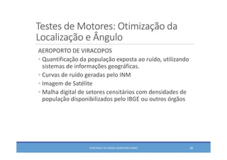 Testes de Motores: Otimização da 
Localização e Ângulo
AEROPORTO DE VIRACOPOS
◦ Quantificação da população exposta ao ruído, utilizando 
sistemas de informações geográficas.
◦ Curvas de ruído geradas pelo INM
◦ Imagem de Satélite
◦ Malha digital de setores censitários com densidades de 
população disponibilizados pelo IBGE ou outros órgãos
CONTROLE DO RUÍDO AEROPORTUÁRIO 69
 