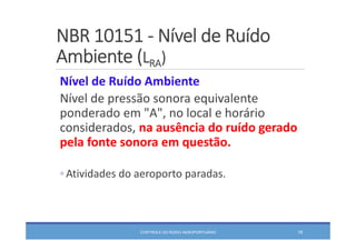 NBR 10151 ‐ Nível de Ruído 
Ambiente (LRA)
CONTROLE DO RUÍDO AEROPORTUÁRIO 78
Nível de Ruído Ambiente
Nível de pressão sonora equivalente 
ponderado em "A", no local e horário 
considerados, na ausência do ruído gerado 
pela fonte sonora em questão.
◦ Atividades do aeroporto paradas.
 