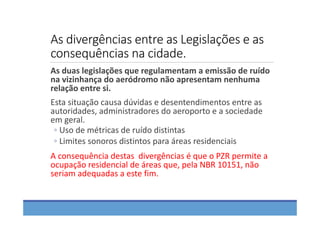 As divergências entre as Legislações e as 
consequências na cidade.
As duas legislações que regulamentam a emissão de ruído 
na vizinhança do aeródromo não apresentam nenhuma 
relação entre si.
Esta situação causa dúvidas e desentendimentos entre as 
autoridades, administradores do aeroporto e a sociedade 
em geral. 
◦ Uso de métricas de ruído distintas
◦ Limites sonoros distintos para áreas residenciais
A consequência destas  divergências é que o PZR permite a 
ocupação residencial de áreas que, pela NBR 10151, não 
seriam adequadas a este fim.
 
