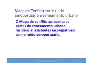 Mapa de Conflito entre ruído 
aeroportuário e zoneamento urbano
O Mapa de conflito apresenta as 
partes do zoneamento urbano 
residencial existentes incompatíveis 
com o ruído aeroportuário.
CONTROLE DO RUÍDO AEROPORTUÁRIO 92
 