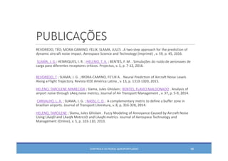 PUBLICAÇÕES
REVOREDO, TÉO; MORA‐CAMINO, FELIX; SLAMA, JULES . A two‐step approach for the prediction of 
dynamic aircraft noise impact. Aerospace Science and Technology (Imprimé) , v. 59, p. 45, 2016.
SLAMA, J. G.; HENRIQUES, I. R. ; HELENO, T. A. ; BENTES, F. M. . Simulações do ruído de aeronaves de 
carga para diferentes receptores críticos. Projectus, v. 1, p. 7‐12, 2016.
REVOREDO, T ; SLAMA, J. G. ; MORA‐CAMINO, FE'LIX A. . Neural Prediction of Aircraft Noise Levels 
Along a Flight Trajectory. Revista IEEE América Latina , v. 13, p. 1313‐1320, 2015.
HELENO, TARCILENE APARECIDA ; Slama, Jules Ghislain ; BENTES, FLAVIO MALDONADO . Analysis of 
airport noise through LAeq noise metrics. Journal of Air Transport Management , v. 37, p. 5‐9, 2014.
CARVALHO, L. A. ; SLAMA, J. G. ; NASSI, C. D. . A complementary metric to define a buffer zone in 
brazilian airports. Journal of Transport Literature, v. 8, p. 316‐328, 2014.
HELENO, TARCILENE ; Slama, Jules Ghislain . Fuzzy Modeling of Annoyance Caused by Aircraft Noise 
Using LAeqD and LAeqN MetricsD and LAeqN metrics. Journal of Aerospace Technology and 
Management (Online), v. 5, p. 103‐110, 2013.
CONTROLE DO RUÍDO AEROPORTUÁRIO 96
 