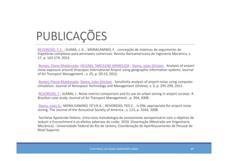PUBLICAÇÕES
REVOREDO, T. C. ; SLAMA, J. G. ; MORACAMINO, F. . concepção de sistemas de seguimento de 
trajetórias complexas para aeronaves comerciais. Revista Iberoamericana de Ingeniería Mecánica, v. 
17, p. 163‐174, 2013.
Bentes, Flavio Maldonado; HELENO, TARCILENE APARECIDA ; Slama, Jules Ghislain . Analysis of airport 
noise exposure around Viracopos International Airport using geographic information systems. Journal 
of Air Transport Management , v. 25, p. 20‐23, 2012.
Bentes, Flavio Maldonado; Slama, Jules Ghislain . Sensitivity analysis of airport noise using computer 
simulation. Journal of Aerospace Technology and Management (Online), v. 3, p. 295‐299, 2011.
REVOREDO, T ; SLAMA, J . Noise metrics comparison and its use on urban zoning in airport surveys: A 
Brazilian case study. Journal of Air Transport Management , p. 304, 2008.
Slama, Jules G.; MORA‐CAMINO, FE'LIX A. ; REVOREDO, TEO C. . Is DNL appropriate for airport noise 
zoning. The Journal of the Acoustical Society of America , v. 123, p. 3264, 2008.
Tarcilene Aparecida Heleno. Uma nova metodologia de zoneamento aeroportuário com o objetivo de 
reduzir o Encrochment e os efeitos adversos do ruído. 2010. Dissertação (Mestrado em Engenharia
Mecânica) ‐ Universidade Federal do Rio de Janeiro, Coordenação de Aperfeiçoamento de Pessoal de 
Nível Superior. 
CONTROLE DO RUÍDO AEROPORTUÁRIO 97
 