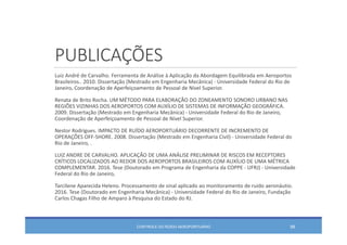 PUBLICAÇÕES
Luiz André de Carvalho. Ferramenta de Análise à Aplicação da Abordagem Equilibrada em Aeroportos
Brasileiros.. 2010. Dissertação (Mestrado em Engenharia Mecânica) ‐ Universidade Federal do Rio de 
Janeiro, Coordenação de Aperfeiçoamento de Pessoal de Nível Superior. 
Renata de Brito Rocha. UM MÉTODO PARA ELABORAÇÃO DO ZONEAMENTO SONORO URBANO NAS 
REGIÕES VIZINHAS DOS AEROPORTOS COM AUXÍLIO DE SISTEMAS DE INFORMAÇÃO GEOGRÁFICA. 
2009. Dissertação (Mestrado em Engenharia Mecânica) ‐ Universidade Federal do Rio de Janeiro, 
Coordenação de Aperfeiçoamento de Pessoal de Nível Superior. 
Nestor Rodrigues. IMPACTO DE RUÍDO AEROPORTUÁRIO DECORRENTE DE INCREMENTO DE 
OPERAÇÕES OFF‐SHORE. 2008. Dissertação (Mestrado em Engenharia Civil) ‐ Universidade Federal do 
Rio de Janeiro, . 
LUIZ ANDRE DE CARVALHO. APLICAÇÃO DE UMA ANÁLISE PRELIMINAR DE RISCOS EM RECEPTORES 
CRÍTICOS LOCALIZADOS AO REDOR DOS AEROPORTOS BRASILEIROS COM AUXÍLIO DE UMA MÉTRICA 
COMPLEMENTAR. 2016. Tese (Doutorado em Programa de Engenharia da COPPE ‐ UFRJ) ‐ Universidade
Federal do Rio de Janeiro, 
Tarcilene Aparecida Heleno. Processamento de sinal aplicado ao monitoramento de ruído aeronáutio. 
2016. Tese (Doutorado em Engenharia Mecânica) ‐ Universidade Federal do Rio de Janeiro, Fundação
Carlos Chagas Filho de Amparo à Pesquisa do Estado do RJ. 
CONTROLE DO RUÍDO AEROPORTUÁRIO 98
 