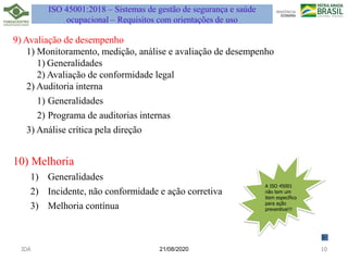 21/08/2020
9) Avaliação de desempenho
1) Monitoramento, medição, análise e avaliação de desempenho
1) Generalidades
2) Avaliação de conformidade legal
2) Auditoria interna
1) Generalidades
2) Programa de auditorias internas
3) Análise crítica pela direção
10) Melhoria
1) Generalidades
2) Incidente, não conformidade e ação corretiva
3) Melhoria contínua
JDA 10
ISO 45001:2018 – Sistemas de gestão de segurança e saúde
ocupacional – Requisitos com orientações de uso
A ISO 45001
não tem um
item específico
para ação
preventiva!!!
 