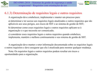 21/08/2020
6.1.3) Determinação de requisitos legais e outros requisitos
A organização deve estabelecer, implementar e manter um processo para:
a) determinar e ter acesso aos requisitos legais atualizados e outros requisitos que são
aplicáveis aos seus perigos, aos riscos de SST e ao sistema de gestão de SST;
b) determinar como esses requisitos legais e outros requisitos aplicam-se à
organização e o que necessita ser comunicado;
c) considerar esses requisitos legais e outros requisitos quando estabelece,
implementa, mantém e melhora continuamente o seu sistema de gestão de SST.
A organização deve manter e reter informação documentada sobre os requisitos legais
e outros requisitos e deve assegurar que ela é atualizada para mostrar qualquer mudança.
Nota: Os requisitos legais e outros requisitos podem resultar em riscos e
oportunidades para a organização.
JDA 11
ISO 45001:2018 – Sistemas de gestão de segurança e saúde
ocupacional – Requisitos com orientações de uso
 