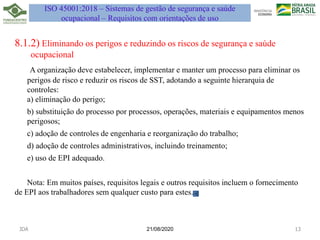 21/08/2020
8.1.2) Eliminando os perigos e reduzindo os riscos de segurança e saúde
ocupacional
A organização deve estabelecer, implementar e manter um processo para eliminar os
perigos de risco e reduzir os riscos de SST, adotando a seguinte hierarquia de
controles:
a) eliminação do perigo;
b) substituição do processo por processos, operações, materiais e equipamentos menos
perigosos;
c) adoção de controles de engenharia e reorganização do trabalho;
d) adoção de controles administrativos, incluindo treinamento;
e) uso de EPI adequado.
Nota: Em muitos países, requisitos legais e outros requisitos incluem o fornecimento
de EPI aos trabalhadores sem qualquer custo para estes.
JDA 13
ISO 45001:2018 – Sistemas de gestão de segurança e saúde
ocupacional – Requisitos com orientações de uso
 