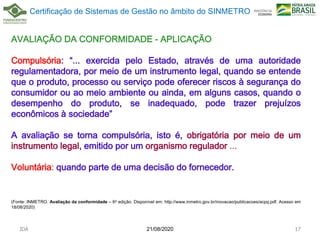 AVALIAÇÃO DA CONFORMIDADE - APLICAÇÃO
Compulsória: “... exercida pelo Estado, através de uma autoridade
regulamentadora, por meio de um instrumento legal, quando se entende
que o produto, processo ou serviço pode oferecer riscos à segurança do
consumidor ou ao meio ambiente ou ainda, em alguns casos, quando o
desempenho do produto, se inadequado, pode trazer prejuízos
econômicos à sociedade”
A avaliação se torna compulsória, isto é, obrigatória por meio de um
instrumento legal, emitido por um organismo regulador ...
Voluntária: quando parte de uma decisão do fornecedor.
(Fonte: INMETRO. Avaliação da conformidade – 6a edição. Disponível em: http://www.inmetro.gov.br/inovacao/publicacoes/acpq.pdf. Acesso em
18/08/2020)
21/08/2020
JDA 17
Certificação de Sistemas de Gestão no âmbito do SINMETRO
 