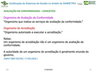 AVALIAÇÃO DA CONFORMIDADE – CONCEITOS
Organismo de Avaliação da Conformidade
“Organismo que realiza os serviços de avaliação da conformidade.”
Organismo de Acreditação
“Organismo autorizado a executar a acreditação.”
Notas:
Um organismo de acreditação não é um organismo de avaliação de
conformidade.
A autoridade de um organismo de acreditação é geralmente oriunda do
governo.
(ABNT NBR ISO/IEC 17.000:2005 )
21/08/2020
JDA 19
Certificação de Sistemas de Gestão no âmbito do SINMETRO
 