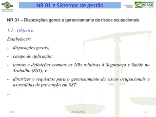 JDA 21/08/2020 2
NR 01 e Sistemas de gestão
NR 01 – Disposições gerais e gerenciamento de riscos ocupacionais
1.1 - Objetivo
Estabelecer:
- disposições gerais;
- campo de aplicação;
- termos e definições comuns às NRs relativas à Segurança e Saúde no
Trabalho (SST); e
- diretrizes e requisitos para o gerenciamento de riscos ocupacionais e
as medidas de prevenção em SST.
...
 