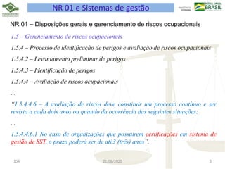 JDA 21/08/2020 3
NR 01 e Sistemas de gestão
NR 01 – Disposições gerais e gerenciamento de riscos ocupacionais
1.5 – Gerenciamento de riscos ocupacionais
1.5.4 – Processo de identificação de perigos e avaliação de riscos ocupacionais
1.5.4.2 – Levantamento preliminar de perigos
1.5.4.3 – Identificação de perigos
1.5.4.4 – Avaliação de riscos ocupacionais
...
“1.5.4.4.6 – A avaliação de riscos deve constituir um processo contínuo e ser
revista a cada dois anos ou quando da ocorrência das seguintes situações:
...
1.5.4.4.6.1 No caso de organizações que possuírem certificações em sistema de
gestão de SST, o prazo poderá ser de até3 (três) anos”.
 