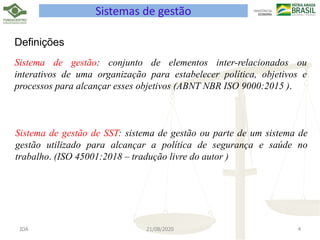 JDA 21/08/2020 4
Sistemas de gestão
Definições
Sistema de gestão: conjunto de elementos inter-relacionados ou
interativos de uma organização para estabelecer política, objetivos e
processos para alcançar esses objetivos (ABNT NBR ISO 9000:2015 ).
Sistema de gestão de SST: sistema de gestão ou parte de um sistema de
gestão utilizado para alcançar a política de segurança e saúde no
trabalho. (ISO 45001:2018 – tradução livre do autor )
 
