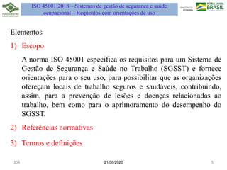 ISO 45001:2018 – Sistemas de gestão de segurança e saúde
ocupacional – Requisitos com orientações de uso
Elementos
1) Escopo
A norma ISO 45001 especifica os requisitos para um Sistema de
Gestão de Segurança e Saúde no Trabalho (SGSST) e fornece
orientações para o seu uso, para possibilitar que as organizações
ofereçam locais de trabalho seguros e saudáveis, contribuindo,
assim, para a prevenção de lesões e doenças relacionadas ao
trabalho, bem como para o aprimoramento do desempenho do
SGSST.
2) Referências normativas
3) Termos e definições
21/08/2020
JDA 5
 