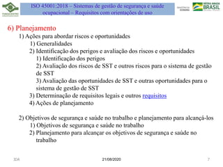 6) Planejamento
1) Ações para abordar riscos e oportunidades
1) Generalidades
2) Identificação dos perigos e avaliação dos riscos e oportunidades
1) Identificação dos perigos
2) Avaliação dos riscos de SST e outros riscos para o sistema de gestão
de SST
3) Avaliação das oportunidades de SST e outras oportunidades para o
sistema de gestão de SST
3) Determinação de requisitos legais e outros requisitos
4) Ações de planejamento
2) Objetivos de segurança e saúde no trabalho e planejamento para alcançá-los
1) Objetivos de segurança e saúde no trabalho
2) Planejamento para alcançar os objetivos de segurança e saúde no
trabalho
21/08/2020
JDA 7
ISO 45001:2018 – Sistemas de gestão de segurança e saúde
ocupacional – Requisitos com orientações de uso
 