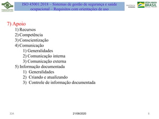 7) Apoio
1) Recursos
2) Competência
3) Conscientização
4) Comunicação
1) Generalidades
2) Comunicação interna
3) Comunicação externa
5) Informação documentada
1) Generalidades
2) Criando e atualizando
3) Controle de informação documentada
21/08/2020
JDA 8
ISO 45001:2018 – Sistemas de gestão de segurança e saúde
ocupacional – Requisitos com orientações de uso
 