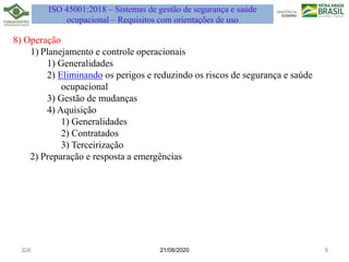 21/08/2020
8) Operação
1) Planejamento e controle operacionais
1) Generalidades
2) Eliminando os perigos e reduzindo os riscos de segurança e saúde
ocupacional
3) Gestão de mudanças
4) Aquisição
1) Generalidades
2) Contratados
3) Terceirização
2) Preparação e resposta a emergências
JDA 9
ISO 45001:2018 – Sistemas de gestão de segurança e saúde
ocupacional – Requisitos com orientações de uso
 