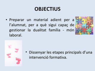 OBJECTIUS Preparar un material adient per a l’alumnat, per a què sigui capaç de gestionar la dualitat família - món laboral. Dissenyar les etapes principals d’una intervenció formativa. 
