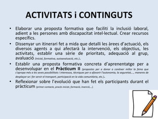 ACTIVITATS i CONTINGUTS Elaborar una proposta formativa que faciliti la inclusió laboral, adient a les persones amb discapacitat intel·lectual. Crear recursos específics. Dissenyar un itinerari fet a mida que detalli les àrees d’actuació, els diversos agents a qui afectarà la intervenció, els objectius, les activitats, establir una sèrie de prioritats, adequació al grup, avaluació  (inicial, formativa, autoavaluació, etc.) . Establir una proposta formativa concreta d’aprenentatge per a desenvolupar en el  Pràcticum II  (propostes per a donar a conèixer millor la feina que s’apropa més a les seves possibilitats i interessos, tècniques per a afavorir l’autonomia, la seguretat,…, maneres de desplaçar-se i fer servir el transport, participació en la vida comunitària, etc.) . Reflexionar sobre l’evolució que han fet els participants durant el pràcticum  (primer contacte, procés iniciat, formació, inserció,…). 
