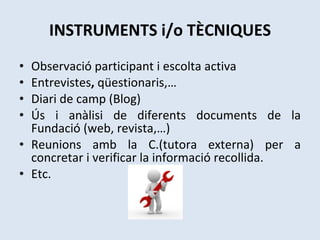 INSTRUMENTS i/o TÈCNIQUES Observació participant i escolta activa  Entrevistes ,  qüestionaris,… Diari de camp (Blog) Ús i anàlisi de diferents documents de la Fundació (web, revista,…) Reunions amb la C.(tutora externa) per a concretar i verificar la informació recollida. Etc.   