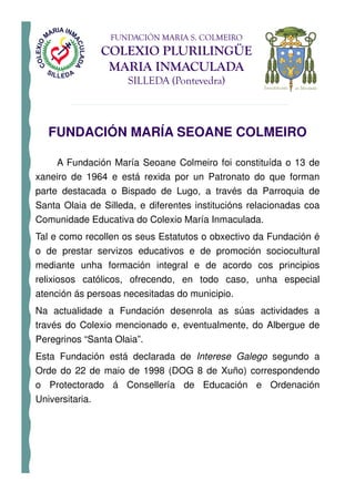 FUNDACIÓN MARIA S. COLMEIRO
                 COLEXIO PLURILINGÜE
                  MARIA INMACULADA
                     SILLEDA (Pontevedra)



   FUNDACIÓN MARÍA SEOANE COLMEIRO

     A Fundación María Seoane Colmeiro foi constituída o 13 de
xaneiro de 1964 e está rexida por un Patronato do que forman
parte destacada o Bispado de Lugo, a través da Parroquia de
Santa Olaia de Silleda, e diferentes institucións relacionadas coa
Comunidade Educativa do Colexio María Inmaculada.
Tal e como recollen os seus Estatutos o obxectivo da Fundación é
o de prestar servizos educativos e de promoción sociocultural
mediante unha formación integral e de acordo cos principios
relixiosos católicos, ofrecendo, en todo caso, unha especial
atención ás persoas necesitadas do municipio.
Na actualidade a Fundación desenrola as súas actividades a
través do Colexio mencionado e, eventualmente, do Albergue de
Peregrinos “Santa Olaia”.
Esta Fundación está declarada de Interese Galego segundo a
Orde do 22 de maio de 1998 (DOG 8 de Xuño) correspondendo
o Protectorado á Consellería de Educación e Ordenación
Universitaria.
 