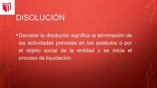 DISOLUCIÓN
•Decretar la disolución significa la terminación de
las actividades previstas en los estatutos o por
el objeto social de la entidad y se inicia el
proceso de liquidación.
 