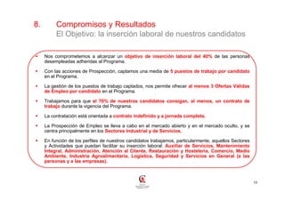 8.        Compromisos y Resultados
          El Objetivo: la inserción laboral de nuestros candidatos

     Nos comprometemos a alcanzar un objetivo de inserción laboral del 40% de las personas
     desempleadas adheridas al Programa.

     Con las acciones de Prospección, captamos una media de 5 puestos de trabajo por candidato
     en el Programa.

     La gestión de los puestos de trabajo captados, nos permite ofrecer al menos 3 Ofertas Válidas
     de Empleo por candidato en el Programa.

     Trabajamos para que el 70% de nuestros candidatos consigan, al menos, un contrato de
     trabajo durante la vigencia del Programa.

     La contratación está orientada a contrato indefinido y a jornada completa.

     La Prospección de Empleo se lleva a cabo en el mercado abierto y en el mercado oculto, y se
     centra principalmente en los Sectores Industrial y de Servicios.

     En función de los perfiles de nuestros candidatos trabajamos, particularmente, aquellos Sectores
     y Actividades que puedan facilitar su inserción laboral: Auxiliar de Servicios, Mantenimiento
     Integral, Administración, Atención al Cliente, Restauración y Hostelería, Comercio, Medio
     Ambiente, Industria Agroalimentaria, Logística, Seguridad y Servicios en General (a las
     personas y a las empresas).



                                                                                                        13
 