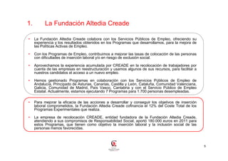 1.         La Fundación Altedia Creade

•    La Fundación Altedia Creade colabora con los Servicios Públicos de Empleo, ofreciendo su
     experiencia y los resultados obtenidos en los Programas que desarrollamos, para la mejora de
     las Políticas Activas de Empleo.

•    Con los Programas de Empleo, contribuimos a mejorar las tasas de colocación de las personas
     con dificultades de inserción laboral y/o en riesgo de exclusión social.

•    Aprovechamos la experiencia acumulada por CREADE en la recolocación de trabajadores por
     cuenta de las empresas en reestructuración y usamos algunos de sus recursos, para facilitar a
     nuestros candidatos el acceso a un nuevo empleo.

•    Hemos gestionado Programas en colaboración con los Servicios Públicos de Empleo de
     Andalucía, Principado de Asturias, Canarias, Castilla y León, Cataluña, Comunidad Valenciana,
     Galicia, Comunidad de Madrid, País Vasco, Cantabria y con el Servicio Público de Empleo
     Estatal. Actualmente, estamos ejecutando 7 Programas para 1.700 personas desempleadas.

•    Para mejorar la eficacia de las acciones a desarrollar y conseguir los objetivos de inserción
     laboral comprometidos, la Fundación Altedia Creade cofinancia el 12% del Coste Total de los
     Programas Experimentales que realiza.

•    La empresa de recolocación CREADE, entidad fundadora de la Fundación Altedia Creade,
     atendiendo a sus compromisos de Responsabilidad Social, aportó 180.000 euros en 2011 para
     estos Programas, que tienen como objetivo la inserción laboral y la inclusión social de las
     personas menos favorecidas.



                                                                                                     5
 